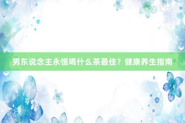 男东说念主永恒喝什么茶最佳？健康养生指南